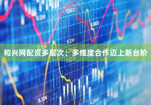和兴网配资多层次、多维度合作迈上新台阶