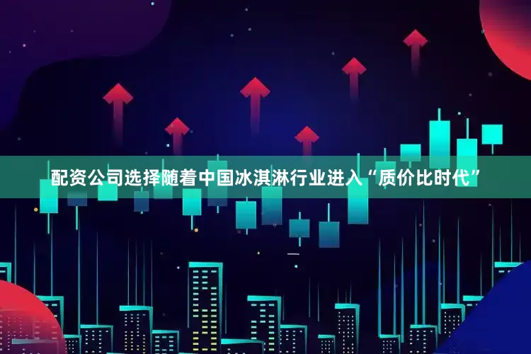 配资公司选择随着中国冰淇淋行业进入“质价比时代”