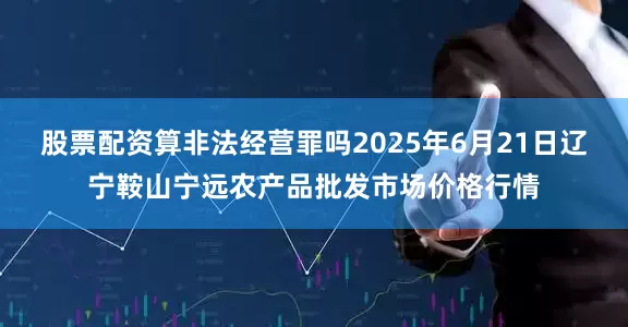 股票配资算非法经营罪吗2025年6月21日辽宁鞍山宁远农产品批发市场价格行情