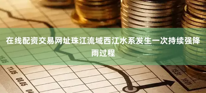 在线配资交易网址珠江流域西江水系发生一次持续强降雨过程