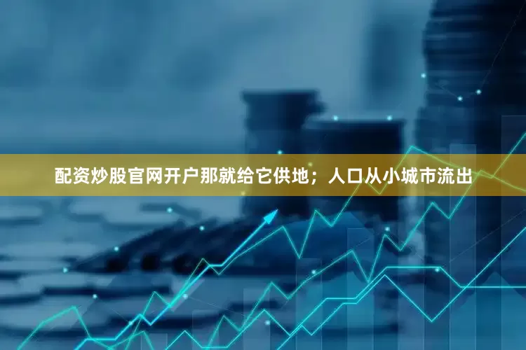 配资炒股官网开户那就给它供地；人口从小城市流出