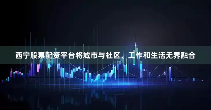 西宁股票配资平台将城市与社区、工作和生活无界融合