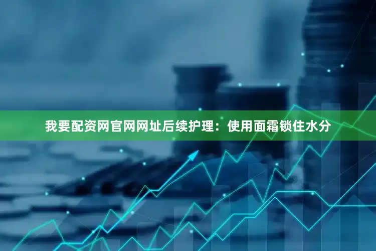 我要配资网官网网址后续护理：使用面霜锁住水分