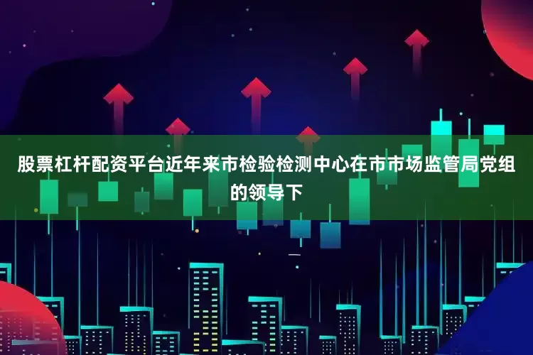 股票杠杆配资平台近年来市检验检测中心在市市场监管局党组的领导下