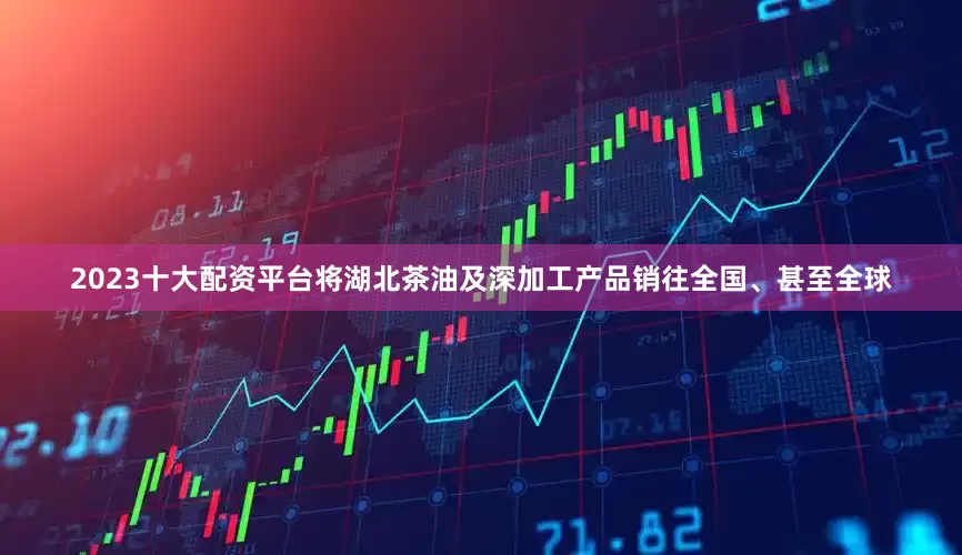 2023十大配资平台将湖北茶油及深加工产品销往全国、甚至全球