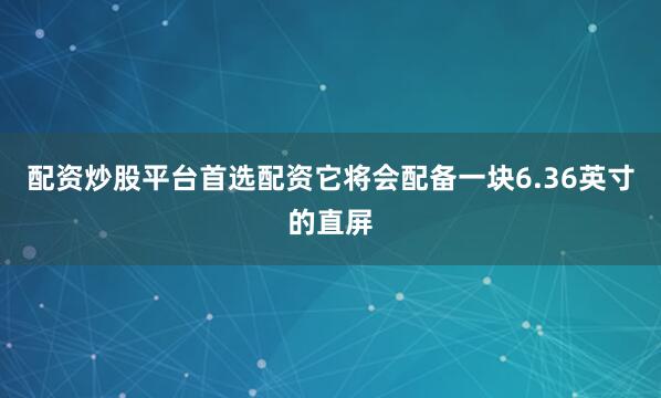 配资炒股平台首选配资它将会配备一块6.36英寸的直屏