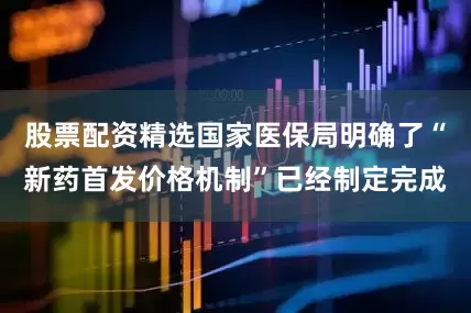 股票配资精选国家医保局明确了“新药首发价格机制”已经制定完成