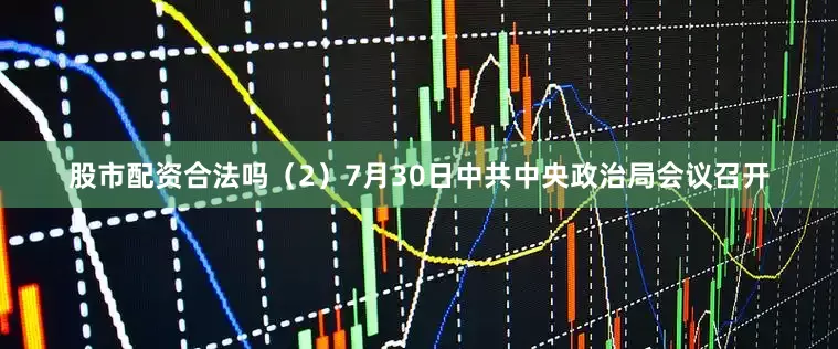 股市配资合法吗(2)7月30日中共中央政治局会议召开