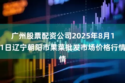 广州股票配资公司2025年8月11日辽宁朝阳市果菜批发市场价格行情