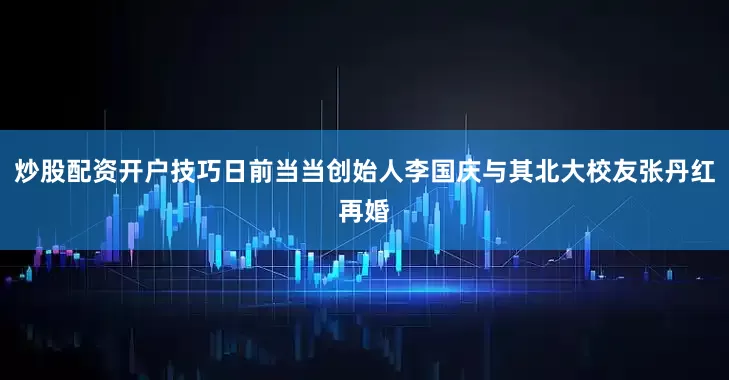 炒股配资开户技巧日前当当创始人李国庆与其北大校友张丹红再婚