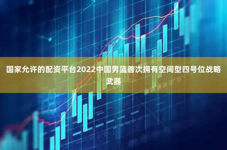 国家允许的配资平台2022中国男篮首次拥有空间型四号位战略武器