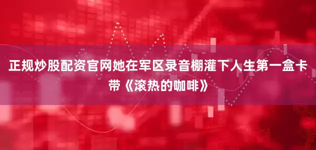 正规炒股配资官网她在军区录音棚灌下人生第一盒卡带《滚热的咖啡》