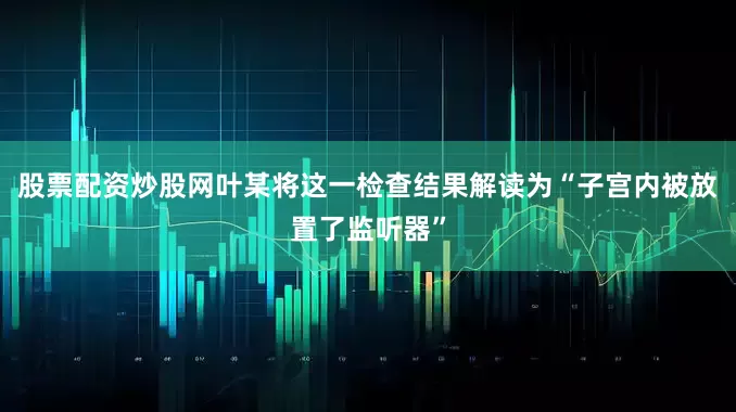 股票配资炒股网叶某将这一检查结果解读为“子宫内被放置了监听器”