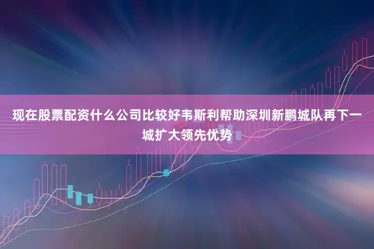 现在股票配资什么公司比较好韦斯利帮助深圳新鹏城队再下一城扩大领先优势