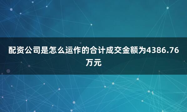 配资公司是怎么运作的合计成交金额为4386.76万元