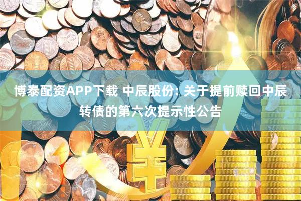 博泰配资APP下载 中辰股份: 关于提前赎回中辰转债的第六次提示性公告