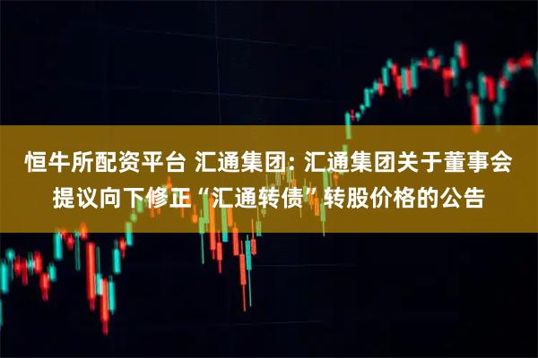 恒牛所配资平台 汇通集团: 汇通集团关于董事会提议向下修正“汇通转债”转股价格的公告