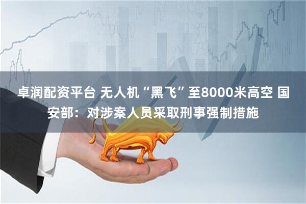 卓润配资平台 无人机“黑飞”至8000米高空 国安部：对涉案人员采取刑事强制措施