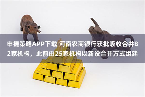 申捷策略APP下载 河南农商银行获批吸收合并82家机构，此前由25家机构以新设合并方式组建