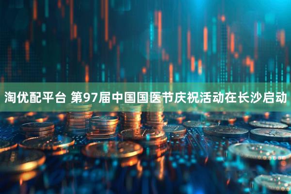 淘优配平台 第97届中国国医节庆祝活动在长沙启动