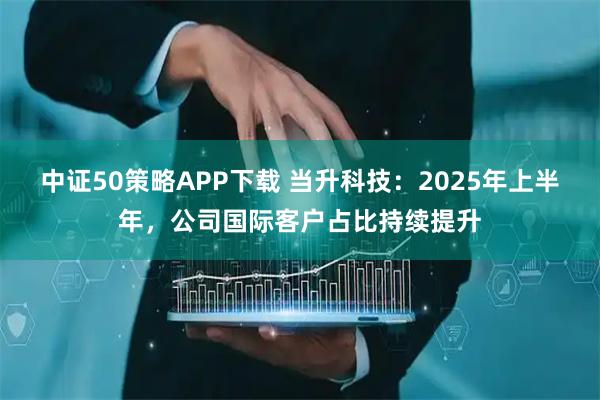 中证50策略APP下载 当升科技：2025年上半年，公司国际客户占比持续提升