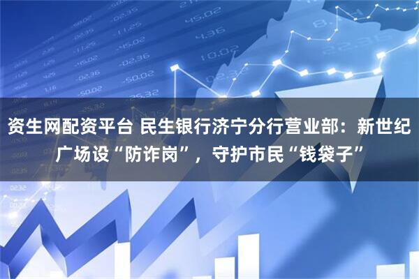 资生网配资平台 民生银行济宁分行营业部：新世纪广场设“防诈岗”，守护市民“钱袋子”