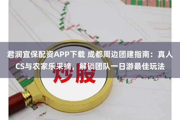 君润宜保配资APP下载 成都周边团建指南：真人CS与农家乐采摘，解锁团队一日游最佳玩法