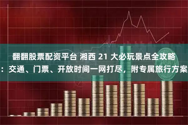 翻翻股票配资平台 湘西 21 大必玩景点全攻略：交通、门票、开放时间一网打尽，附专属旅行方案