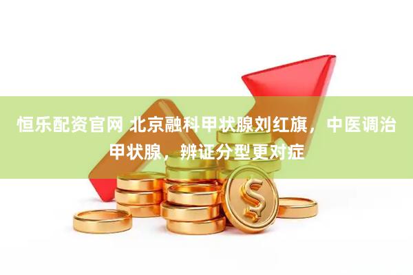 恒乐配资官网 北京融科甲状腺刘红旗，中医调治甲状腺，辨证分型更对症
