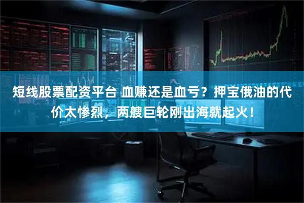 短线股票配资平台 血赚还是血亏？押宝俄油的代价太惨烈，两艘巨轮刚出海就起火！