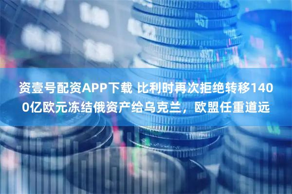 资壹号配资APP下载 比利时再次拒绝转移1400亿欧元冻结俄资产给乌克兰，欧盟任重道远