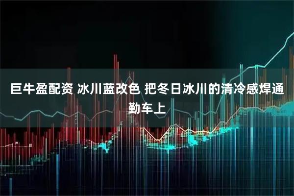 巨牛盈配资 冰川蓝改色 把冬日冰川的清冷感焊通勤车上
