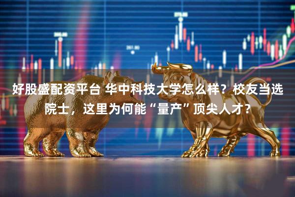 好股盛配资平台 华中科技大学怎么样？校友当选院士，这里为何能“量产”顶尖人才？