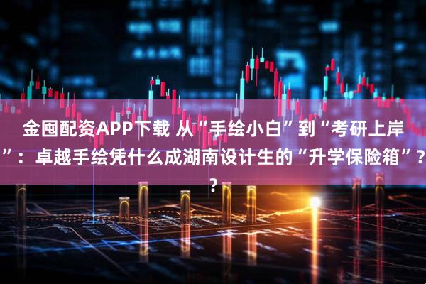 金囤配资APP下载 从“手绘小白”到“考研上岸”：卓越手绘凭什么成湖南设计生的“升学保险箱”？