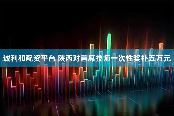 诚利和配资平台 陕西对首席技师一次性奖补五万元