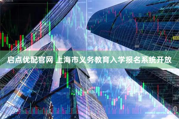 启点优配官网 上海市义务教育入学报名系统开放