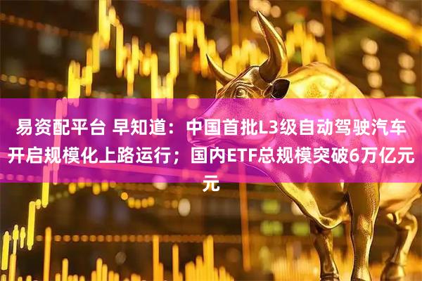易资配平台 早知道：中国首批L3级自动驾驶汽车开启规模化上路运行；国内ETF总规模突破6万亿元
