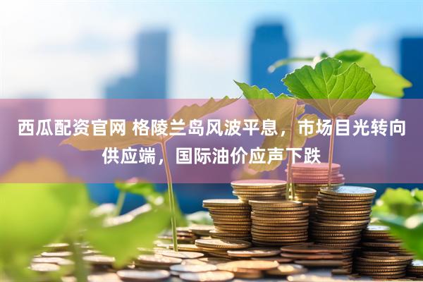 西瓜配资官网 格陵兰岛风波平息，市场目光转向供应端，国际油价应声下跌