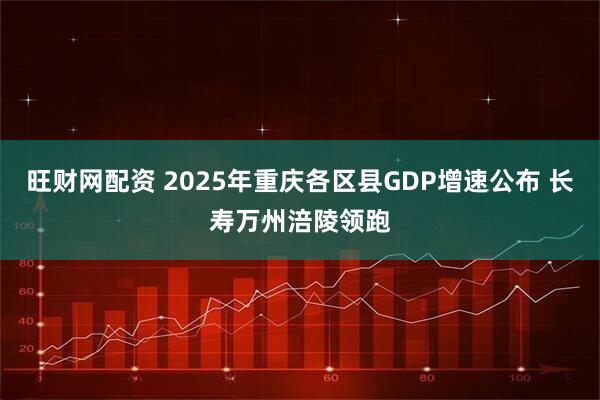 旺财网配资 2025年重庆各区县GDP增速公布 长寿万州涪陵领跑
