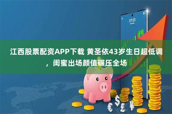 江西股票配资APP下载 黄圣依43岁生日超低调，闺蜜出场颜值碾压全场