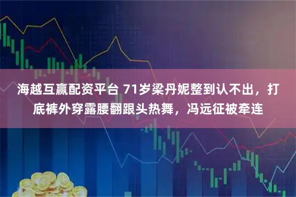 海越互赢配资平台 71岁梁丹妮整到认不出，打底裤外穿露腰翻跟头热舞，冯远征被牵连